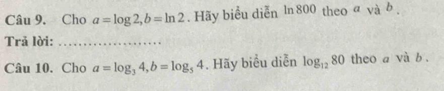 Cho a=log 2, b=ln 2. Hãy biểu diễn ln 800 theo và b. 
Trả lời: 
Câu 10. Cho a=log _34, b=log _54. Hãy biểu diễn log _1280 theo a và b.