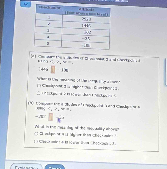 stustión
(a) Compare the altitudes of Checkpoint 2 and Checkpoint 5
using < , , or =.
1446 -108
What is the meaning of the Inequality above?
Checkpoint 2 is higher than Checkpoint 5.
Checkpoint 2 is lower than Checkpoint 5.
(b) Compare the altitudes of Checkpoint 3 and Checkpoint 4
using , , or =.
-202 −35
What is the meaning of the inequality above?
Checkpoint 4 is higher than Checkpoint 3.
Checkpoint 4 is lower than Checkpoint 3.
Explanation