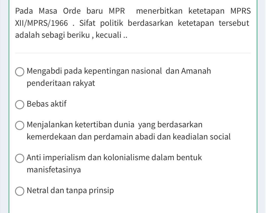 Pada Masa Orde baru MPR menerbitkan ketetapan MPRS
XII/MPRS/1966 . Sifat politik berdasarkan ketetapan tersebut
adalah sebagi beriku , kecuali ..
Mengabdi pada kepentingan nasional dan Amanah
penderitaan rakyat
Bebas aktif
Menjalankan ketertiban dunia yang berdasarkan
kemerdekaan dan perdamain abadi dan keadialan social
Anti imperialism dan kolonialisme dalam bentuk
manisfetasinya
Netral dan tanpa prinsip