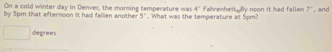 On a cold winter day in Denver, the morning temperature was 4° Fahrenhe t_m8 y noon it had fallen 7° , and 
by 5pm that afternoon it had fallen another 5°. What was the temperature at 5pm?
degrees