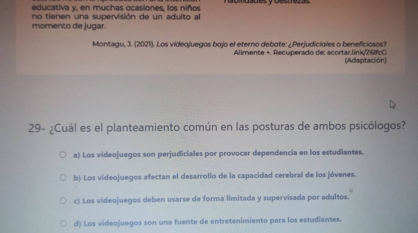 nábmdades y destrezás.
educativa y, en muchas ocasiones, los niños
no tienen una supervisión de un adulto al
momento de jugar.
Montagu, J. (2021). Los videojuegos bajo el eterno debate: ¿Perjudiciales o beneficiosos?
Alimente +. Recuperado de: acortar.link/Z6lfcG
(Adaptación)
29- ¿Cuál es el planteamiento común en las posturas de ambos psicólogos?
a) Los videojuegos son perjudiciales por provocar dependencia en los estudiantes.
b) Los videojuegos afectan el desarrollo de la capacidad cerebral de los jóvenes.
c) Los videojuegos deben usarse de forma limitada y supervisada por adultos.
d) Los videojuegos son una fuente de entretenimiento para los estudiantes.