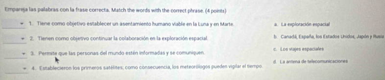 Empareja las palabras con la frase correcta. Match the words with the correct phrase. (4 points)
_
1. Tiene como objetivo establecer un asentamiento humano viable en la Luna y en Marte. a. La exploración espacial
_
2. Tienen como objetivo continuar la colaboración en la exploración espacial. b. Canadá, España, los Estados Unidos, Japón y Rusia
_
3. Permite que las personas del mundo estén informadas y se comuniquen. c. Los viajes espaciales
d. La antena de telecomunicaciones
_
4. Establecieron los primeros satélites; como consecuencia, los meteorólogos pueden vigilar el tiempo.