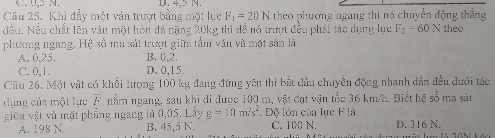 C. 0,5 N. D. 4,5 N.
Câu 25. Khi đầy một ván trượt bằng một lực F_1=20N theo phương ngang thì nó chuyển động thăng
đều. Nếu chất lên ván một hòn đá nặng 20kg thì để nó trượt đều phải tác dụng lực F_2=60N theo
phương ngang. Hệ số ma sát trượt giữa tấm ván và mặt sàn là
A. 0, 25. B. 0, 2.
C. 0, 1. D. 0, 15.
Câu 26. Một vật có khối lượng 100 kg đang đứng yên thì bắt đầu chuyển động nhanh dần đều dưới tác
dụng của một lực vector F nằm ngang, sau khi đi được 100 m, vật đạt vận tốc 36 km/h. Biết hệ số ma sát
giữa vật và mặt phắng ngang là 0,05. Lấy g=10m/s^2 Độ lớn của lực F là
A. 198 N. B. 45,5 N. C. 100 N. D. 316 N.