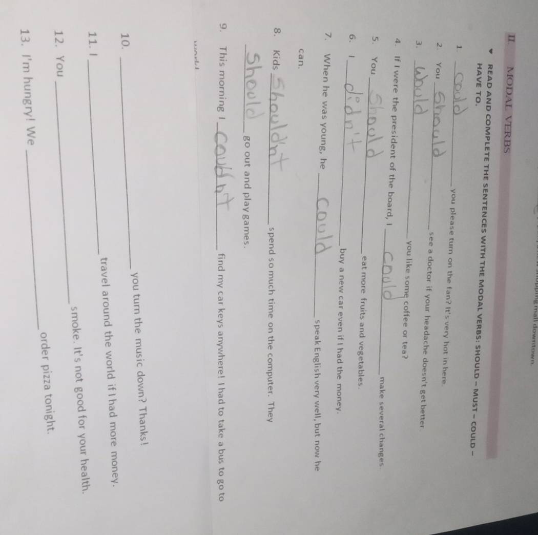 ingmall downtown. 
II. . MODAL VERBS 
READ AND COMPLETE THE SENTENCES WITH THE MODAL VERBS: SHOULD - MUST — COULD — 
HAVE TO. 
1 
_ 
you please turn on the fan? It's very hot in here. 
2. You _see a doctor if your headache doesn't get better . 
3. _you like some coffee or tea? 
_ 
4. If I were the president of the board, I 
make several changes. 
5、 You _eat more fruits and vegetables. 
6. 1_ buy a new car even if I had the money. 
_ 
7. When he was young, he 
speak English very well, but now he 
can. 
8. Kids _spend so much time on the computer. They 
_go out and play games. 
9. This morning I_ find my car keys anywhere! I had to take a bus to go to 
you turn the music down? Thanks! 
10. 
_ 
11. I _travel around the world if I had more money. 
_ 
smoke. It's not good for your health. 
12. You 
13. I'm hungry! We _order pizza tonight.