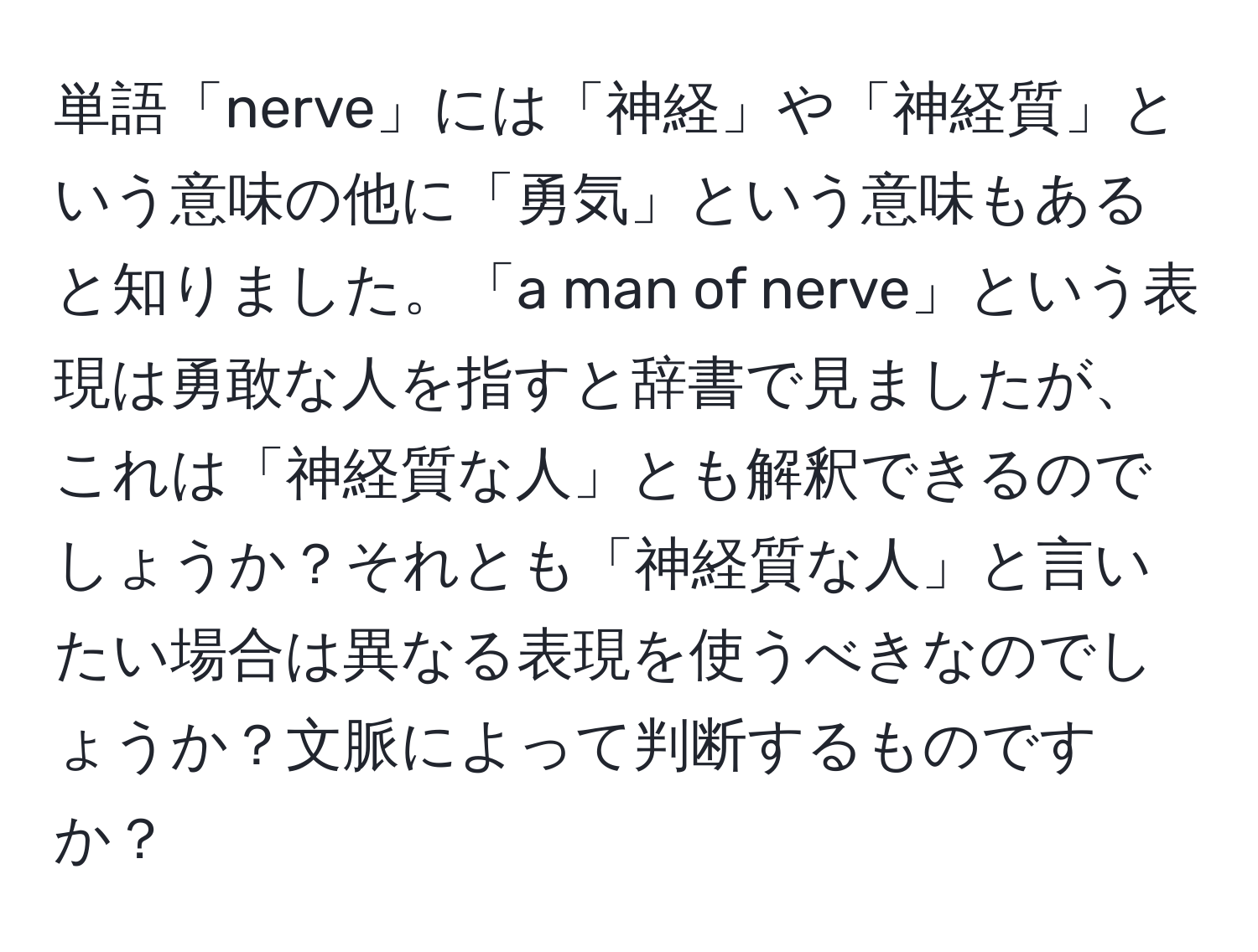 単語「nerve」には「神経」や「神経質」という意味の他に「勇気」という意味もあると知りました。「a man of nerve」という表現は勇敢な人を指すと辞書で見ましたが、これは「神経質な人」とも解釈できるのでしょうか？それとも「神経質な人」と言いたい場合は異なる表現を使うべきなのでしょうか？文脈によって判断するものですか？