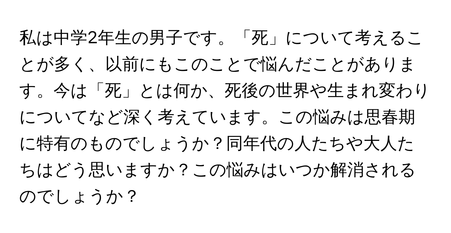 私は中学2年生の男子です。「死」について考えることが多く、以前にもこのことで悩んだことがあります。今は「死」とは何か、死後の世界や生まれ変わりについてなど深く考えています。この悩みは思春期に特有のものでしょうか？同年代の人たちや大人たちはどう思いますか？この悩みはいつか解消されるのでしょうか？