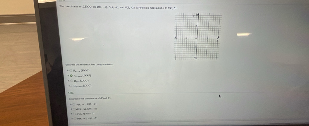 The coordinates of △ DOG are D(3,-5), O(6,-4) , and G(5,-2) A reflection maps point D to D'(3,5). 
Describe the refection line using a notation.
R_xto (DOG)
R_·s (DOG)
R_y-a(DOG)
R_y-aru(DOG)
10b
Determine the coordinates of O' and G'
G'(6,-4), G(5,-2)
O'(3,-5), G(5,-2)
OT6,-4), G(3,-5)