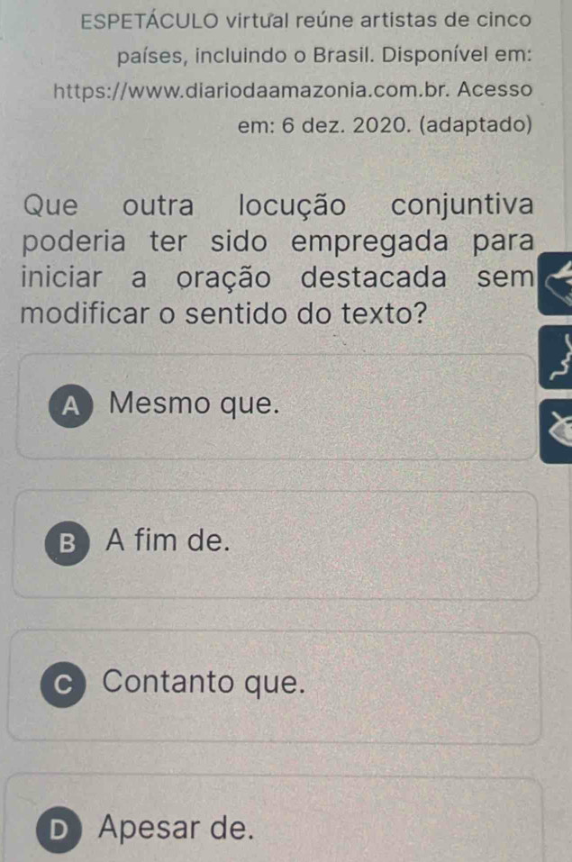 ESPETÁCULO virtual reúne artistas de cinco
países, incluindo o Brasil. Disponível em:
https://www.diariodaamazonia.com.br. Acesso
em: 6 dez. 2020. (adaptado)
Que outra locução . conjuntiva
poderia ter sido empregada para
iniciar a oração destacada sem
modificar o sentido do texto?
A Mesmo que.
B) A fim de.
c) Contanto que.
D Apesar de.