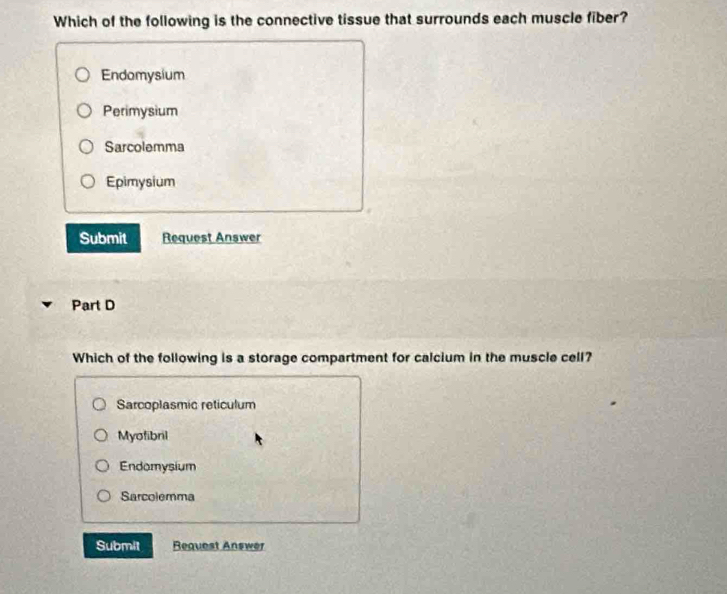 Which of the following is the connective tissue that surrounds each muscle fiber?
Endomysium
Perimysium
Sarcolemma
Epimysium
Submit Request Answer
Part D
Which of the following is a storage compartment for calcium in the muscle cell?
Sarcoplasmic reticulum
Myofibril
Endomysium
Sarcolemma
Submit Request Answer