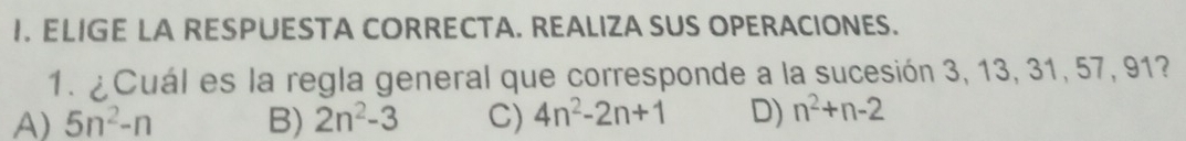 ELIGE LA RESPUESTA CORRECTA. REALIZA SUS OPERACIONES.
1. ¿Cuál es la regla general que corresponde a la sucesión 3, 13, 31, 57, 91?
A) 5n^2-n B) 2n^2-3 C) 4n^2-2n+1 D) n^2+n-2