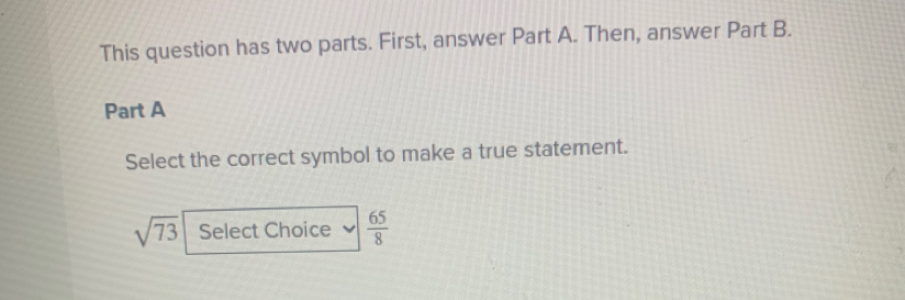 This question has two parts. First, answer Part A. Then, answer Part B. 
Part A 
Select the correct symbol to make a true statement.
sqrt(73) Select Choice  65/8 