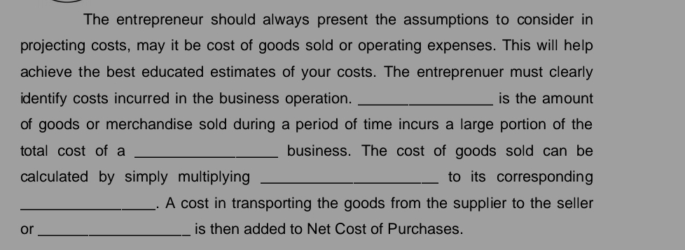 The entrepreneur should always present the assumptions to consider in 
projecting costs, may it be cost of goods sold or operating expenses. This will help 
achieve the best educated estimates of your costs. The entreprenuer must clearly 
identify costs incurred in the business operation. _is the amount 
of goods or merchandise sold during a period of time incurs a large portion of the 
total cost of a _business. The cost of goods sold can be 
calculated by simply multiplying _to its corresponding 
_. A cost in transporting the goods from the supplier to the seller 
or _is then added to Net Cost of Purchases.