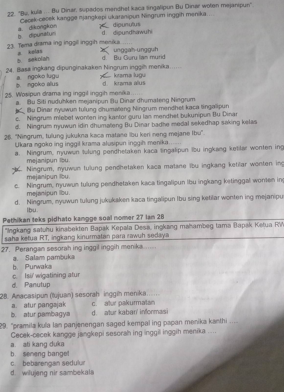 "Bu, kula ... Bu Dinar, supados mendhet kaca tingalipun Bu Dinar woten mejanipun".
Cecek-cecek kangge njangkepi ukaranipun Ningrum inggih menika....
a. dikongkon dipunutus
b. dipunaturi d. dipundhawuhi
23. Tema drama ing inggil inggih menika.
a. kelas
unggah-ungguh
b. sekolah
d. Bu Guru Ian murid
24. Basa ingkang dipunginakaken Ningrum inggih menika......
a. ngoko lugu krama lugu
b. ngoko alus d. krama alus
25. Wosipun drama ing inggil inggih menika…....
a. Bu Siti nuduhken mejanipun Bu Dinar dhumateng Ningrum
Bu Dinar nyuwun tulung dhumateng Ningrum mendhet kaca tingalipun
c. Ningrum mlebet wonten ing kantor guru Ian mendhet bukunipun Bu Dinar
d. Ningrum nyuwun idin dhumateng Bu Dinar badhe medal sekedhap saking kelas
26. “Ningrum, tulung jukukna kaca matane Ibu keri neng mejane Ibu”.
Ukara ngoko ing inggil krama alusipun inggih menika......
a. Ningrum, nyuwun tulung pendhetaken kaca tingalipun Ibu ingkang ketilar wonten ing
mejanipun Ibu.
Ningrum, nyuwun tulung pendhetaken kaca matane Ibu ingkang ketilar wonten ing
mejanipun Ibu.
c. Ningrum, nyuwun tulung pendhetaken kaca tingalipun Ibu ingkang ketinggal wonten ing
mejanipun Ibu.
d. Ningrum, nyuwun tulung jukukaken kaca tingalipun Ibu sing ketilar wonten ing mejanipu
lbu.
Pethikan teks pidhato kangge soal nomer 27 lan 28
“Ingkang satuhu kinabekten Bapak Kepala Desa, ingkang mahambeg tama Bapak Ketua RW
saha ketua RT, ingkang kinurmatan para rawuh sedaya
27. Perangan sesorah ing inggil inggih menika….
a. Salam pambuka
b. Purwaka
c. Isi/ wigatining atur
d. Panutup
28. Anacasipun (tujuan) sesorah inggih menika….
a. atur pangajak c. atur pakurmatan
b. atur pambagya d. atur kabar/ informasi
29. “pramila kula lan panjenengan saged kempal ing papan menika kanthi …
Cecek-cecek kangge jangkepi sesorah ing inggil inggih menika ....
a. ati kang duka
b. seneng banget
c. bebarengan sedulur
d. wilujeng nir sambekala