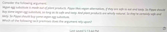 Consider the following argument: 
Vegan egg substitute is made out of plant products. Pippa likes vegan alternatives, if they are safe to eat and tasty. So Pippa should 
buy some vegan egg substitute, so long as its safe and tasty. And plant products are wholly natural. So they're certainly safe and 
tasty. So Pippa should buy some vegan egg substitute. 
Which of the following tacit premises does the argument rely upon? 
L ast s a 5:13:44 PM