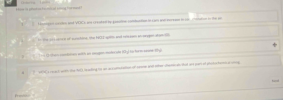 a Ordering 1 point
How is photochemical smog formed?
1 Nitrogen oxides and VOCs are created by gasoline combustion in cars and increase in comentration in the air.
2; . In the presence of sunshine, the NO2 splits and releases an oxygen atom (O).
3 # The O then combines with an oxygen molecule (O_2) to form ozone (O_3). 
4 VOCs react with the NO, leading to an accumulation of ozone and other chemicals that are part of photochemical smog.
Next
Previous