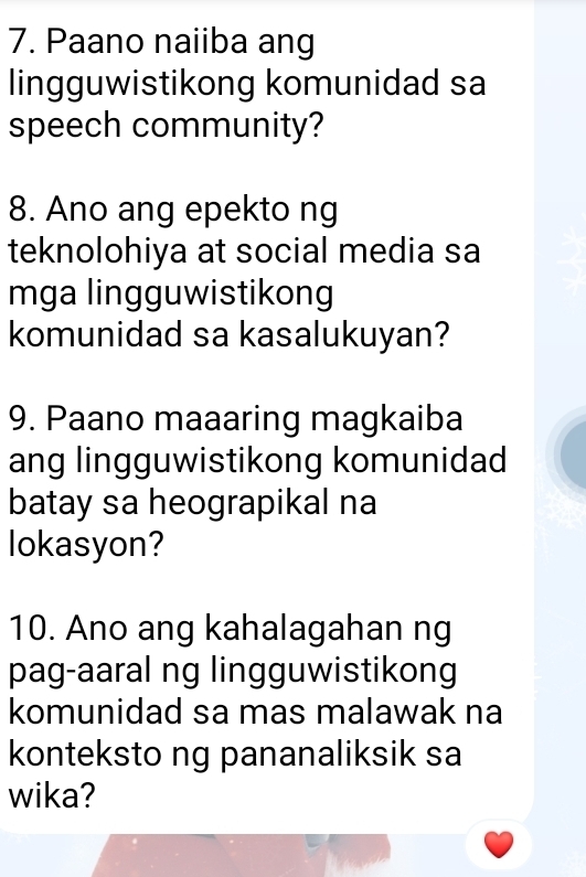 Paano naiiba ang 
lingguwistikong komunidad sa 
speech community? 
8. Ano ang epekto ng 
teknolohiya at social media sa 
mga lingguwistikong 
komunidad sa kasalukuyan? 
9. Paano maaaring magkaiba 
ang lingguwistikong komunidad 
batay sa heograpikal na 
lokasyon? 
10. Ano ang kahalagahan ng 
pag-aaral ng lingguwistikong 
komunidad sa mas malawak na 
konteksto ng pananaliksik sa 
wika?