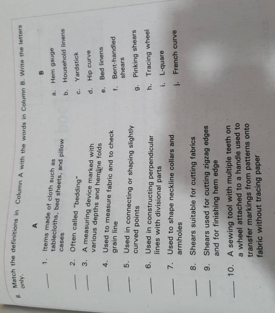 ll. Match the definitions in Column A with the words in Column B. Write the letters
only.
A
B
_1. Items made of cloth such as
a. Hem gauge
tablecloths, bed sheets, and pillow
cases
b. Household linens
_2. Often called “bedding”
c. Yardstick
_3. A measuring device marked with d. Hip curve
various depths and hemline folds
e. Bed linens
_4. Used to measure fabric and to check
grain line f. Bent-handled
shears
_5. Used in connecting or shaping slightly
curved points g. Pinking shears
_6. Used in constructing perpendicular
h. Tracing wheel
lines with divisional parts
i. L-quare
_7. Used to shape neckline collars and
armholes j. French curve
_8. Shears suitable for cutting fabrics
_9. Shears used for cutting zigzag edges
and for finishing hem edge
_10. A sewing tool with multiple teeth on
a wheel attached to a handle used to
transfer markings from patterns onto
fabric without tracing paper