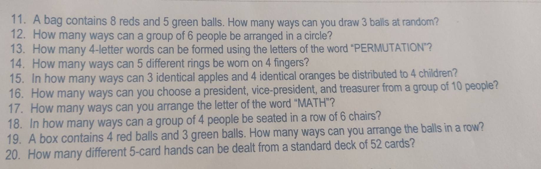 A bag contains 8 reds and 5 green balls. How many ways can you draw 3 balls at random? 
12. How many ways can a group of 6 people be arranged in a circle? 
13. How many 4 -letter words can be formed using the letters of the word “PERMUTATION”? 
14. How many ways can 5 different rings be worn on 4 fingers? 
15. In how many ways can 3 identical apples and 4 identical oranges be distributed to 4 children? 
16. How many ways can you choose a president, vice-president, and treasurer from a group of 10 people? 
17. How many ways can you arrange the letter of the word “MATH”? 
18. In how many ways can a group of 4 people be seated in a row of 6 chairs? 
19. A box contains 4 red balls and 3 green balls. How many ways can you arrange the balls in a row? 
20. How many different 5 -card hands can be dealt from a standard deck of 52 cards?