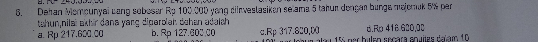 Dehan Mempunyai uang sebesar Rp 100.000 yang diinvestasikan selama 5 tahun dengan bunga majemuk 5% per
tahun,nilai akhir dana yang diperoleh dehan adalah
a. Rp 217.600,00 b. Rp 127.600,00 c. Rp 317.800,00 d. Rp 416.600,00
h u 1 n er b u lan seçara anuitas dalam 10