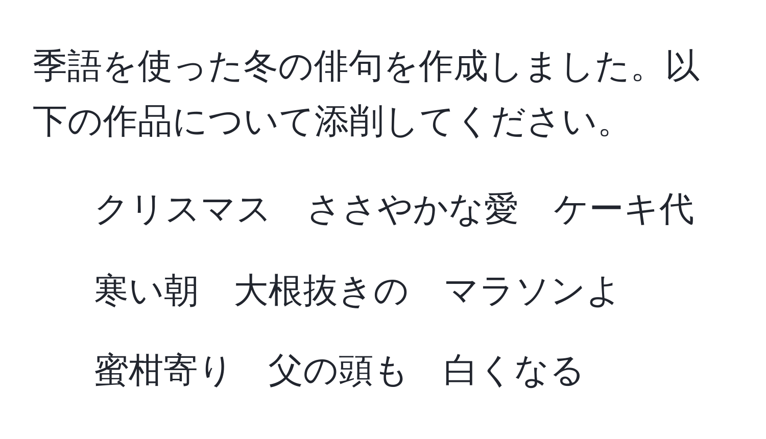 季語を使った冬の俳句を作成しました。以下の作品について添削してください。  
1. クリスマス　ささやかな愛　ケーキ代  
2. 寒い朝　大根抜きの　マラソンよ  
3. 蜜柑寄り　父の頭も　白くなる