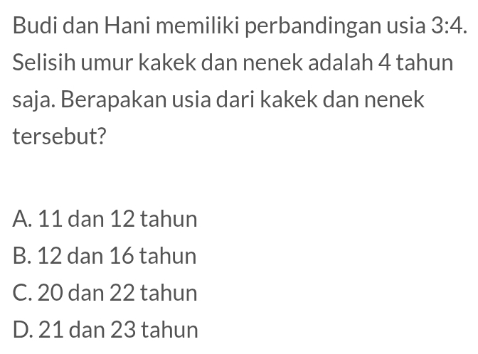 Budi dan Hani memiliki perbandingan usia 3:4. 
Selisih umur kakek dan nenek adalah 4 tahun
saja. Berapakan usia dari kakek dan nenek
tersebut?
A. 11 dan 12 tahun
B. 12 dan 16 tahun
C. 20 dan 22 tahun
D. 21 dan 23 tahun