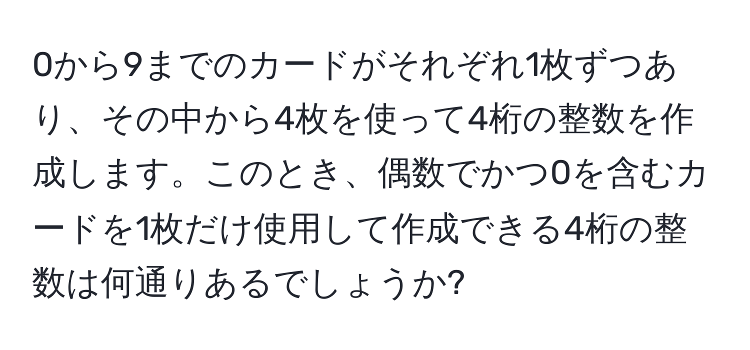 0から9までのカードがそれぞれ1枚ずつあり、その中から4枚を使って4桁の整数を作成します。このとき、偶数でかつ0を含むカードを1枚だけ使用して作成できる4桁の整数は何通りあるでしょうか?