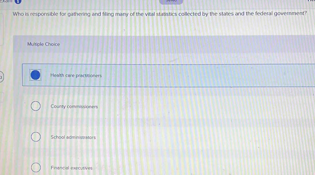 Xd
Who is responsible for gathering and filing many of the vital statistics collected by the states and the federal government?
Multiple Choice
Health care practitioners
County commissioners
School administrators
Financial executives