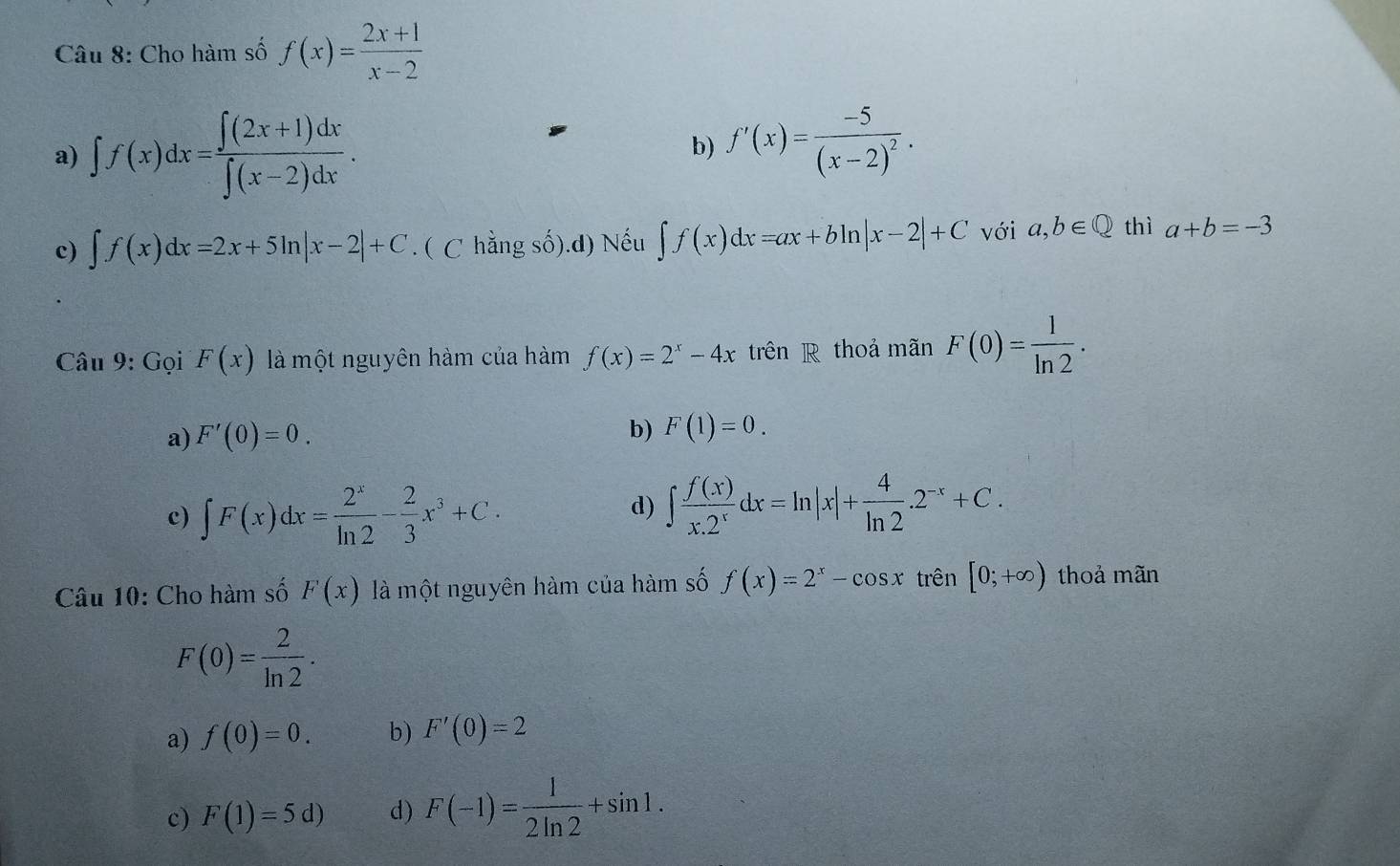 Cho hàm số f(x)= (2x+1)/x-2 
a) ∈t f(x)dx= (∈t (2x+1)dx)/∈t (x-2)dx .
b) f'(x)=frac -5(x-2)^2.
c) ∈t f(x)dx=2x+5ln |x-2|+C. ( C hằng số).d) Nếu ∈t f(x)dx=ax+bln |x-2|+C với a,b∈ Q thì a+b=-3
Câu 9: Gọi F(x) là một nguyên hàm của hàm f(x)=2^x-4x trên R thoả mãn F(0)= 1/ln 2 ·
a) F'(0)=0.
b) F(1)=0.
c) ∈t F(x)dx= 2^x/ln 2 - 2/3 x^3+C.
d) ∈t  f(x)/x.2^x dx=ln |x|+ 4/ln 2 .2^(-x)+C. 
Câu 10: Cho hàm số F(x) là một nguyên hàm của hàm số f(x)=2^x-cos x trên [0;+∈fty ) thoả mãn
F(0)= 2/ln 2 .
a) f(0)=0. b) F'(0)=2
c) F(1)=5d) d) F(-1)= 1/2ln 2 +sin 1.