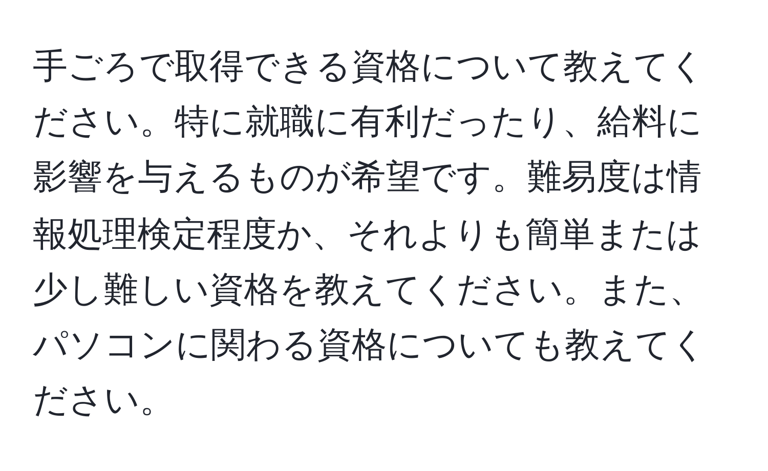 手ごろで取得できる資格について教えてください。特に就職に有利だったり、給料に影響を与えるものが希望です。難易度は情報処理検定程度か、それよりも簡単または少し難しい資格を教えてください。また、パソコンに関わる資格についても教えてください。