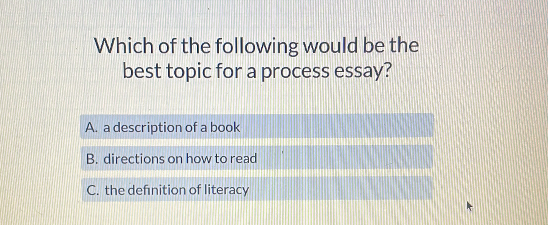 Which of the following would be the
best topic for a process essay?
A. a description of a book
B. directions on how to read
C. the defnition of literacy