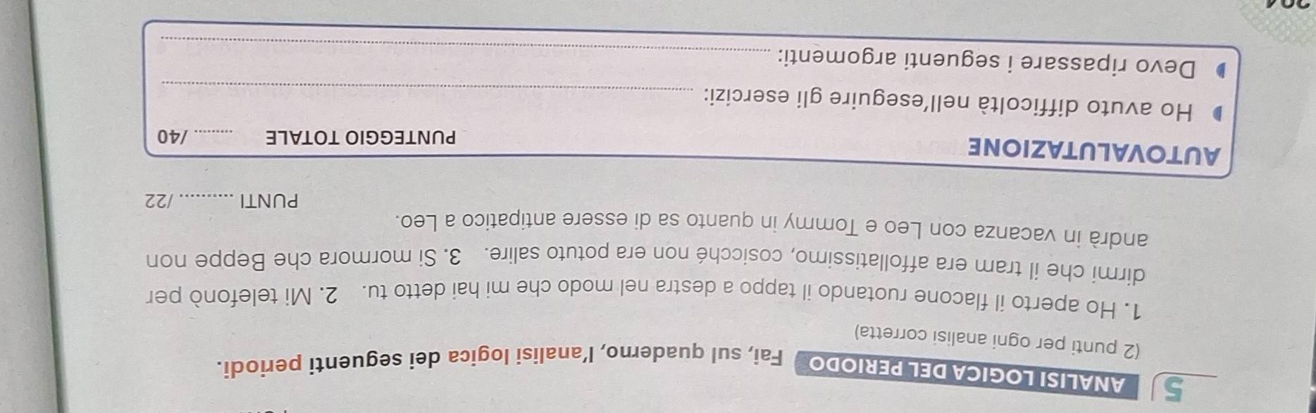 ANALISI LOGICA DEL PERIODO Fai, sul quaderno, l’analisi logica dei seguenti periodi. 
(2 punti per ogni analisi corretta) 
1. Ho aperto il flacone ruotando il tappo a destra nel modo che mi hai detto tu. 2. Mi telefonò per 
dirmi che il tram era affollatissimo, cosicché non era potuto salire. 3. Si mormora che Beppe non 
andrà in vacanza con Leo e Tommy in quanto sa di essere antipatico a Leo. 
PUNTI _/22 
AUTOVALUTAZIONE 
PUNTEGGIO TOTALE _/40 
Ho avuto difficoltà nell’eseguire gli esercizi: 
_ 
Devo ripassare i seguenti argomenti:_