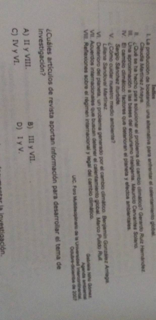 Indice
I. La producción de bioetanol: una alternativa para enfrentar el calentamiento global.
Claudia Martínez Aneya
II. ¿Qué se ha hecho para solucionar el problema del cambio climático? Gerardo Ruiz Hernández
III. Una aproximación a las bases del ecoturismo inteligente. Mauricio Cervantes Solano.
IV. El cambio climático: factores que deterioran el planeta y efectos ambientales.
Sergio Sánchez Iturbide.
V. Cómo cuídar nuestro medio ambiente?
Liliana Sandoval Martínez
VI. Deterioro del planeta, un problema generado por el cambio climático. Benjamín González Arríaga.
VII. Acuerdos internacionales que buscan detener el calentamiento global. Marco Pulido Rull.
VIII. Reflexiones sobre el régimen internacional y legal del cambio climático.
Gabriela Niño Gómez
Agenda ambiental
UIC. Foro Multidisciplinario de la Universidad Intercontinental.
Octubre-diciembe de 2007
¿Cuáles artículos de revista aportan información para desarrollar el tema de
investigación?
A) II y VIII. B) III y VII.
C) IV y VI. D) I y V.
a n estigación.