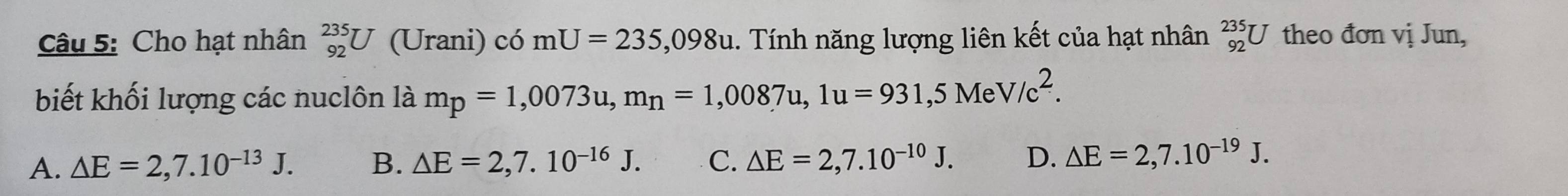 Cho hạt nhân _(92)^(235)U (Urani) có mU=235,098u 1. Tính năng lượng liên kết của hạt nhân _(92)^(235)U theo đơn vị Jun,
biết khối lượng các nuclôn là mp=1,0073u, mn=1,0087u, 1u=931,5MeV/c^2.
A. △ E=2,7.10^(-13)J. B. △ E=2,7.10^(-16)J. C. △ E=2,7.10^(-10)J. D. △ E=2,7.10^(-19)J.