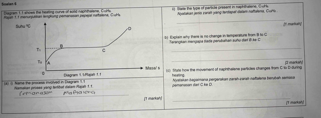 Soalan 6
Diagram 1.1 shows the heating curve of solid naphthalene, C₁H. ii) State the type of particle present in naphthalene, C₁H.
_
Rajah 1.1 menunjukkan lengkung pemanasan pepejal naftalena, C₁₀H₈. Nyatakan jenis zarah yang terdapat dalam naftalena, C₁₀H₈ .
Su
[1 markah]
) Explain why there is no change in temperature from B to C
Terangkan mengapa tiada perubahan suhu dari B ke C
_
_
[2 markah]
c) State how the movement of naphthalene particles changes from C to D during
heating.
(a) i) Name the process involved in Diagram 1.1 Nyatakan bagaimana pergerakan zarah-zarah naftalena berubah semasa
Namakan proses yang terlibat dalam Rajah 1.1. pemanasan dari C ke D.
_
_
_
[1 markah]_
[1 markah]