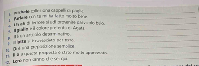 Michele colleziona cappelli di paglia_ 
s. Parlare con te mi ha fatto molto bene._ 
Un ah di terrore si udi provenire dal vicolo buio._ 
7. Il giallo è il colore preferito di Agata._ 
s. Ill é un articolo determinativo. 
_ 
. Il latte si è rovesciato per terra._ 
1. Di é una preposizione semplice._ 
_ 
11. Il sì a questa proposta è stato molto apprezzato._ 
12. Loro non sanno che sei qui