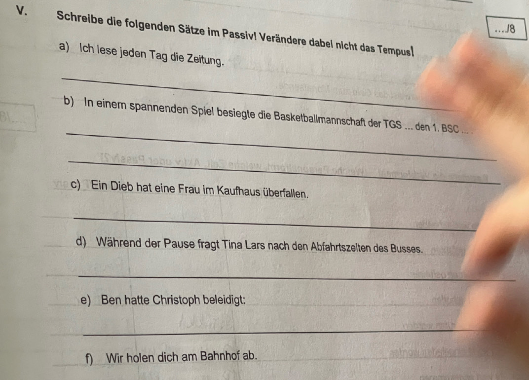 « · « . .18 
V. Schreibe die folgenden Sätze im Passiv! Verändere dabei nicht das Tempus! 
a) Ich lese jeden Tag die Zeitung. 
_ 
_ 
b) In einem spannenden Spiel besiegte die Basketballmannschaft der TGS ... den 1. BSC ... . 
_ 
c) Ein Dieb hat eine Frau im Kaufhaus überfallen. 
_ 
d) Während der Pause fragt Tina Lars nach den Abfahrtszeiten des Busses. 
_ 
e) Ben hatte Christoph beleidigt: 
_ 
f) Wir holen dich am Bahnhof ab.