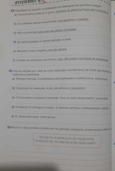 ATIVIDADES 
Classifique as orações coordenadas em destaque nos períodos a seguir. 
_ 
a) Caminhoneiros aderem à greve, e postos de gasolina ficam sem combustive 
_ 
b) Os soldados lutaram bravamente, mas perderam a batalha. 
_ 
c) Não se preocupe, que a dor de cabeça vai passar. 
_ 
d) Ou você conversa, ou presta atenção na aula. 
e) Merecem nosso respeito, pois são idosos. 
_ 
f) O atleta se machucou nos treinos, logo não poderá participar do campeonato 
_ 
Una as orações por meio de uma conjunção coordenativa, de modo que express 
cada entre parênteses. 
a) Prestem atenção. A professora está explicando a matéria nova. (explicação) 
_ 
b) O paciente foi medicado. A dor não diminuiu. (oposição) 
_ 
c) O funcionário se preparou bastante. Teve um bom desempenho. (conclusão) 
_ 
d) O material foi entregue no prazo. A reforma começou imediatamente. (adição) 
_ 
e) Ri. Chora sem parar. (alternância) 
_ 
Reúna os dois períodos simples em um período composto, evidenciando a ideia de 
Van Gogh foi um grande pintor pós-impressionista. 
Durante sua vida, Van Gogh não vendeu muitos quadros. 
_ 
_ 
_ 
_ 
_