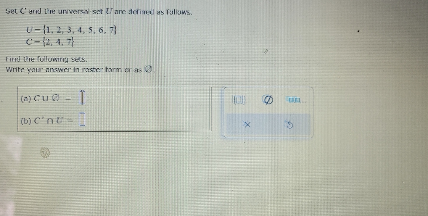 Set C and the universal set U are defined as follows.
U= 1,2,3,4,5,6,7
C= 2,4,7
Find the following sets. 
Write your answer in roster form or as ! 
(a) C∪ varnothing =□ □,□... 
(b) C'∩ U=□