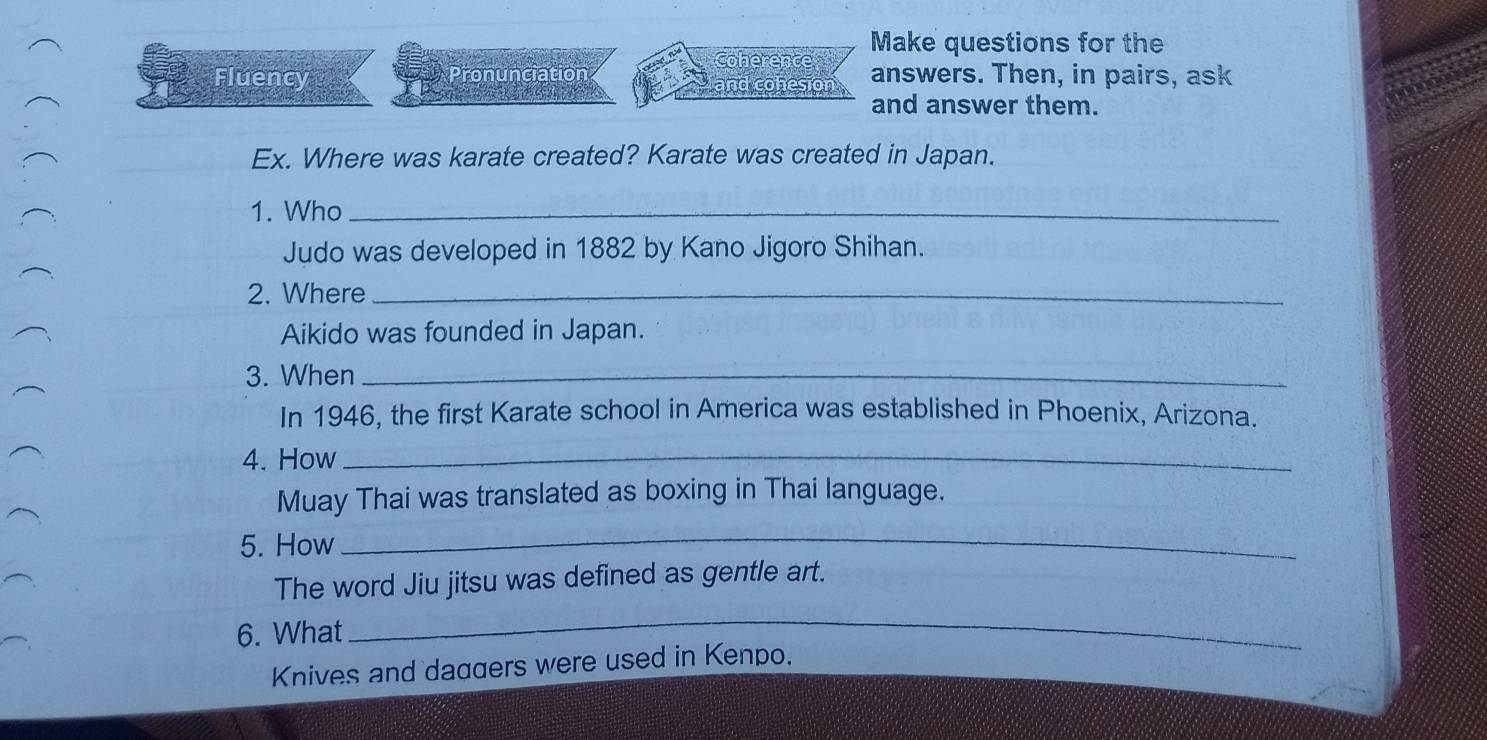 Make questions for the 
Coherence 
Fluency Pronunciation answers. Then, in pairs, ask 
and cohesion 
and answer them. 
Ex. Where was karate created? Karate was created in Japan. 
1. Who_ 
Judo was developed in 1882 by Kano Jigoro Shihan. 
2. Where_ 
Aikido was founded in Japan. 
3. When_ 
In 1946, the first Karate school in America was established in Phoenix, Arizona. 
4. How_ 
Muay Thai was translated as boxing in Thai language. 
5. How 
_ 
The word Jiu jitsu was defined as gentle art. 
6. What 
_ 
Knives and daggers were used in Kenpo.