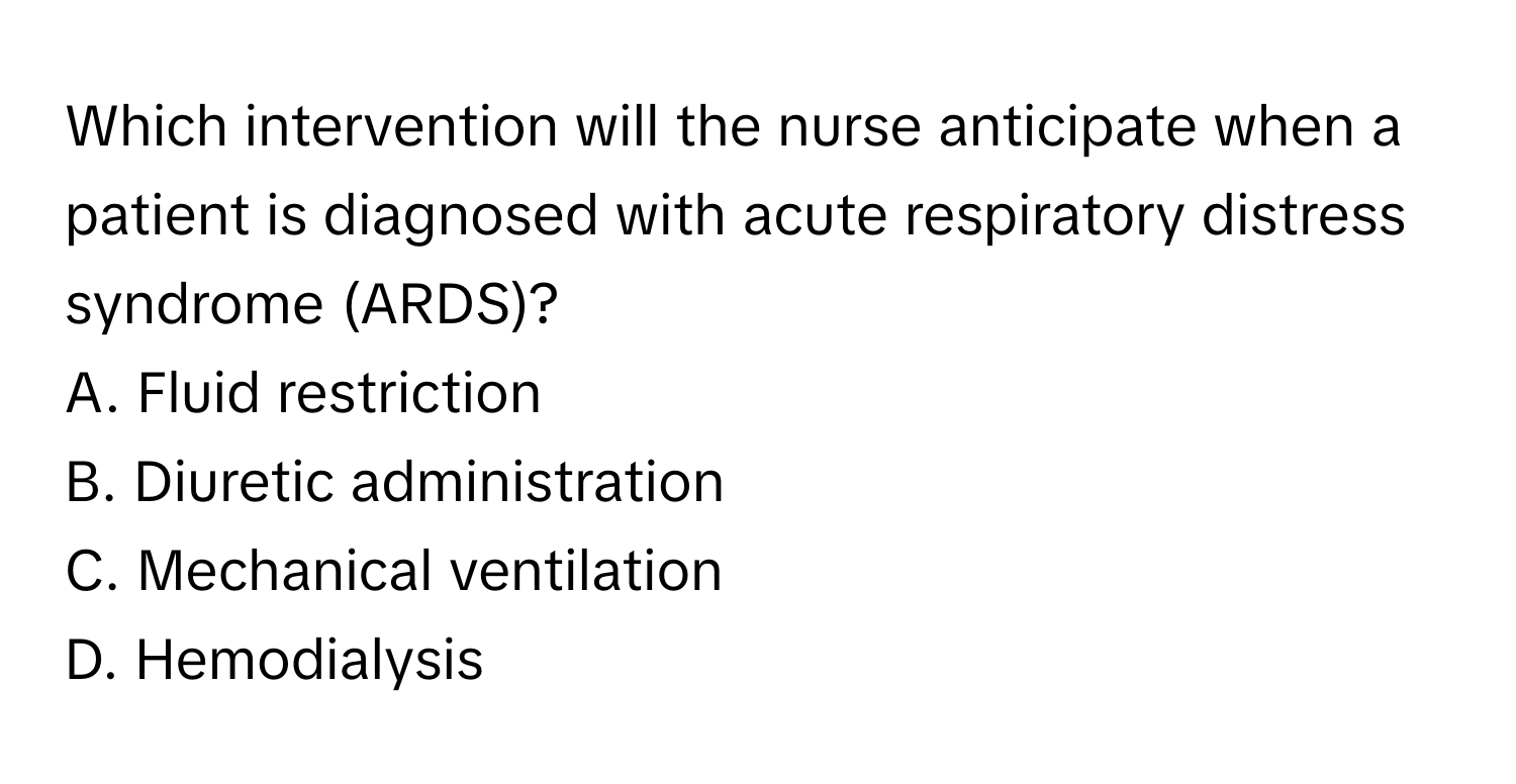 Which intervention will the nurse anticipate when a patient is diagnosed with acute respiratory distress syndrome (ARDS)?

A. Fluid restriction
B. Diuretic administration
C. Mechanical ventilation
D. Hemodialysis