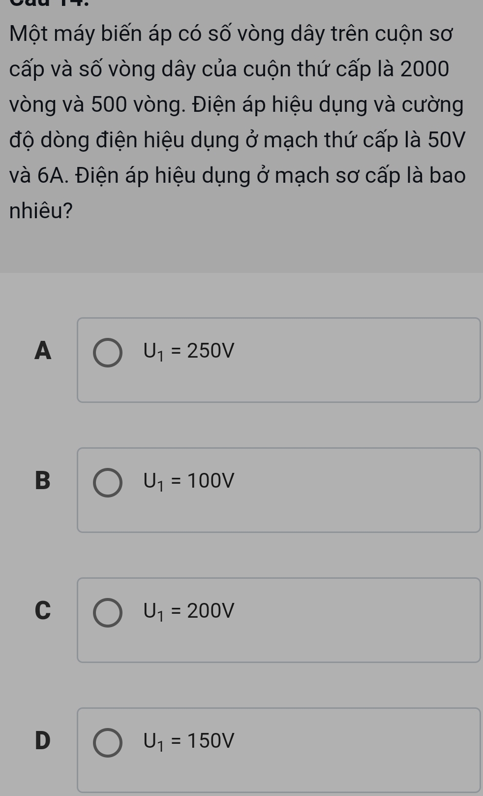 Một máy biến áp có số vòng dây trên cuộn sơ
cấp và số vòng dây của cuộn thứ cấp là 2000
vòng và 500 vòng. Điện áp hiệu dụng và cường
độ dòng điện hiệu dụng ở mạch thứ cấp là 50V
và 6A. Điện áp hiệu dụng ở mạch sơ cấp là bao
nhiêu?
A
U_1=250V
B
U_1=100V
C
U_1=200V
D
U_1=150V