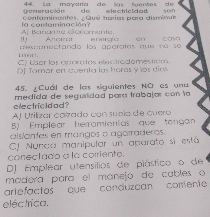 La mayoría de las fuentes de
generación de electricidad son
contaminantes. ¿Qué harías para disminuir
la contaminación?
A) Bañarme diariamente.
B) Ahorrar energía en casa
desconectando los aparatos que no se 
usen.
C) Usar los aparatos electrodomésticos.
D) Tomar en cuenta las horas y los días
45. ¿Cuál de las siguientes NO es una
medida de seguridad para trabajar con la
electricidad?
A) Utilizar calzado con suela de cuero
B) Emplear herramientas que tengan
aislantes en mangos o agarraderas.
C) Nunca manipular un aparato si está
conectado a la corriente.
D) Emplear utensilios de plástico o de
madera para el manejo de cables o
artefactos que conduzcan corriente
eléctrica.