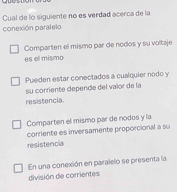 Questio
Cual de lo siguiente no es verdad acerca de la
conexión paralelo
Comparten el mismo par de nodos y su voltaje
es el mismo
Pueden estar conectados a cualquier nodo y
su corriente depende del valor de la
resistencia.
Comparten el mismo par de nodos y la
corriente es inversamente proporcional a su
resistencia
En una conexión en paralelo se presenta la
división de corrientes