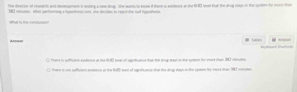 The director of research and development is testing a new drug. She wants to know if there is evidence at the 0.02 level that the drug stays in the system for more than
382 minutes. After performing a hypothesis test, she decides to reject the null hypothesis
What is the conclusion?
Answer Tables Keypad
Keyboard Shortcuts
There is sufficient evidence at the 0.02 level of significance that the drug stays in the system for more than 382 minutes.
There is not sufficient evidence at the 0.02 level of significance that the drug stays in the system for more than 382 minutes.