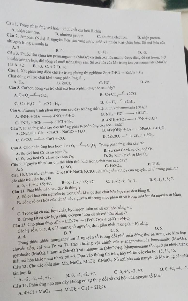 Trong phân ứng oxi hoá - khử, chất oxi hoá là chất
A nhận electron. B. nhường proton. C. nhường electron. D. nhận proton.
Câu 2. Amonia (NH₃) là nguyên liệu sản xuất nitric acid và nhiều loại phân bón. Số oxi hóa của
nitrogen trong amonia là
A. 3 B. 0.
C. +3. D. -3.
Câu 3. Thuốc tím chứa ion permanganate (MnO₄) có tính oxi hóa mạnh, được dùng để sát trùng, diệt
khuẩn trong y học, đời sống và nuôi trồng thủy sản. Số oxi hóa của Mn trong ion permanganate (MnO4
) là A. +2 B. +3.C.+7.D.+6.
Câu 4. Xét phản ứng điều chế H₂ trong phòng thí nghiệm: Zn+2HClto ZnCl_2+H_2
Chất đóng vai trò chất khử trong phân ứng là,
A. H₂. B. ZnCl_2. C. HCl. D. Zn.
Câu 5. Carbon đóng vai trò chất oxi hóa ở phân ứng nào sau đây?
A. C+O_2xrightarrow I°CO_2 B. C+CO_2to 2CO
C. C+H_2Oxrightarrow t°CO+H_2.
D. C+H_2xrightarrow i°CH_4.
Câu 6. Phương trình phản ứng nào sau đây không thể hiện tính khử ammon ia(NH_3)'
A. 4NH_3+5O_2to 4NO+6H_2O. B. NH_3+HClto NH_4Cl.
C. 2NH_3+3Cl_2to 6HCl+N_2.
D. 4NH_3+3O_2to 2N_2+6H_2O
Câu 7. Phản ứng nào sau đây không phải là phản ứng oxi hóa - khử?
A. 2NaOH+Cl_2to NaCl+NaClO+H_2O. B. 4Fe(OH)_2+O_2to 2Fe_2O_3+4H_2O.
C. CaCO_3xrightarrow I^(·)CaO+CO_2. D. 2KClO_3xrightarrow r2KCl+3O_2.
Câu 8. Cho phản ứng hoá học: Cr+O_2xrightarrow I°Cr_2O_3. Trong phản ứng trên xảy ra:
A. Sự oxi hoá Cr và sự khử O_2. B. Sự khử Cr và sự oxi hoá O_2.
C. Sự oxi hoá Cr và sự oxi hoá O_2. D. Sự khử Cr và sự khử O_2.
Câu 9. Nguyên tử sulfur chỉ thể hiện tính khử trong chất nào sau day
D. H_2S.
A. S. B. SO_2.
C. H_2SO_4.
Câu 10. Cho các chất sau: Cl_2;HCl;NaCl;KClO_3;HClO_4;; số oxi hóa của nguyên tử Cỉ trong phân từ
các chất trên lần lượt là 0;1;1;5;7.
A. 0;+1;+1;+5;+7. B. 0;-1;-1;+5;+7. C. 1;-1;-1;-5;-7. D.
Câu 11. Phát biểu nào sau đây là đúng ?
A. Số oxi hóa của nguyên tử trong bất kì một đơn chất hóa học nào đều bằng 0.
B. Tổng số oxỉ hóa của tắt cả các nguyên tử trong một phân tử và trong một ion đa nguyên tử bằng
0.
C. Trong tất cả các hợp chất, hydrogen luôn có số oxi hóa bằng +1.
D. Trong tất cả các hợp chất, oxygen luôn có số oxi hóa bằng -2.
Câu 12. Cho phản ứng: aFe +bHNO_3to cFe(NO_3)_3+dNO+eH_2O
Các hệ số a, b, c, d, e là những số nguyên, đơn giản nhất. Tổng (a+b)bang
A. 4. B. 3. C. 6.
D. 5.
Trong thiên nhiên manganesium là nguyên tố tương đối phổ biến đứng thứ ba trong các kim loại
chuyển tiếp, chỉ sau Fe và Ti. Các khoáng vật chính của manganesium là hausmanite (Mn₃O₄),
pyrolusite (MnO_2) , braunite (Mn_2O_3) ) và manganite (MnOOH). Manganesium tồn tại ở rất nhiều trạng
thái oxi hóa khác nhau từ +2tbi+7 7. Dựa vào thông tin trên, hãy trả lời các câu hỏi 13, 14, 15.
Câu 13. Cho các chất sàu: Mn,MnO_2,MnCl_2,KMnO_4. Số oxi hóa của nguyên tố Mn trong các chấ
lần luợt là C. 0,+4,-2,+7. D. 0, +2, −4, −7.
A. +2, −2, -4, +8. B. 0, +4, +2, +7.
Câu 14. Phản ứng nào sau đây không có sự thay đổi số oxi hóa của nguyên tố Mn?
A. 4HCl+MnO_2to MnCl_2+Cl_2uparrow +2H_2O.