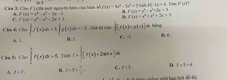 n3
Câu 3: Cho F(x) là một nguyên hàm của hàm số f(x)=4x^3-3x^2+2 biết F(-1)=3. Tìm F(x) ?
A. F(x)=x^4-x^3-2x-3
B. F(x)=x^4-x^3+2x+3
C. F(x)=x^4-x^3-2x+3
D. F(x)=x^4+x^3+2x+3
Câu 4: Cho ∈tlimits _1^(2f(x)dx=3, ∈tlimits _1^2g(x)dx=-2. Giá trị của ∈tlimits _1^2[f(x)+g(x)]dx bằng
A. 1. B. 5. C. -1. D. 6.
Câu 5: Cho ∈tlimits _0^(frac π)2)f(x)dx=5. Tính I=∈tlimits _2^((frac π)2)[f(x)+2sin x]dx.
A. I=7. I=5+ π /2 . C. I=3. D. I=5+π. 
B.
là hình chẳng giới han bởi đồ thi