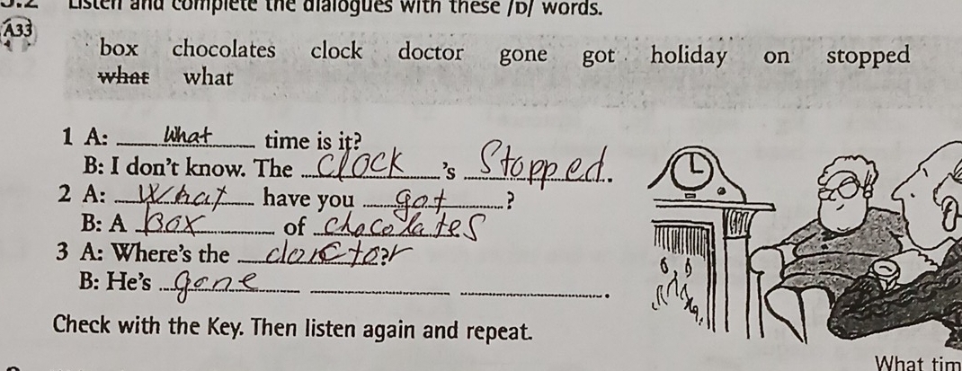 Listen and complete the dialogues with these /b/ words. 
A33 
box chocolates clock doctor gone got holiday on stopped 
what what 
1 A: _time is it? 
B: I don’t know. The _'s_ 
2 A: _have you _? 
B: A _of_ 
3 A: Where's the_ 
B: He’s_ 
_ 
_ 
. 
Check with the Key. Then listen again and repeat. 
What tim