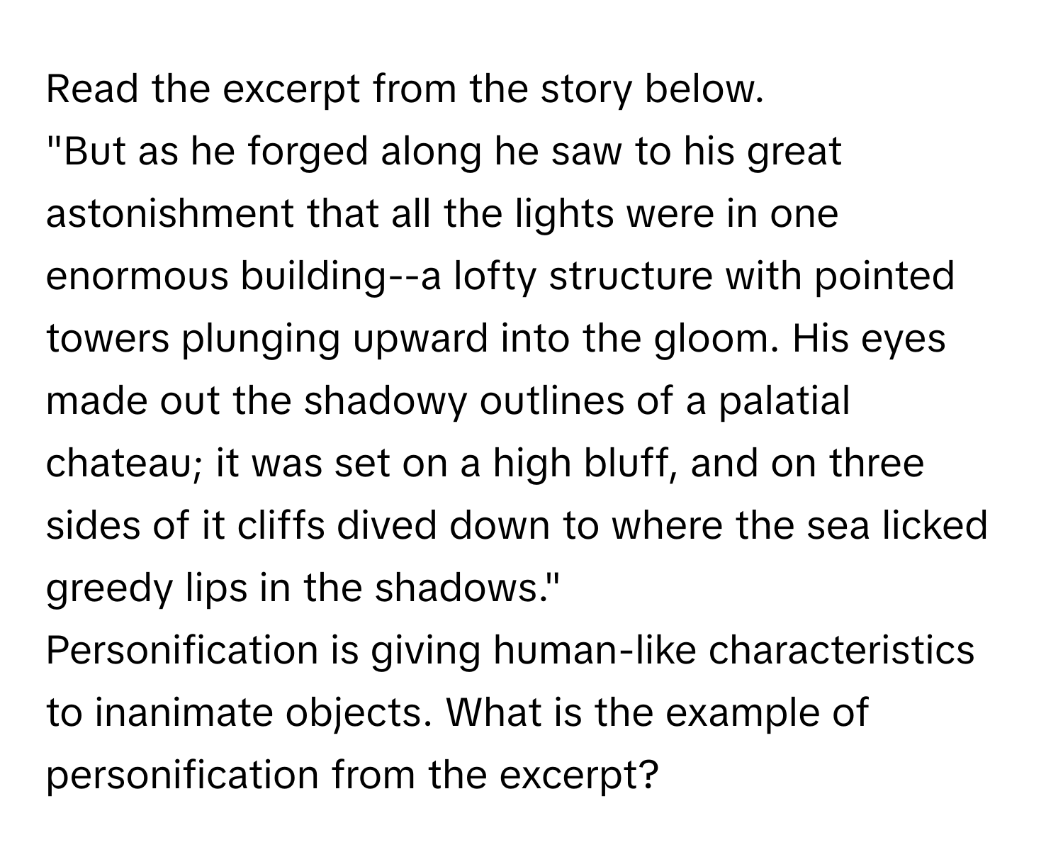 Read the excerpt from the story below. 
"But as he forged along he saw to his great astonishment that all the lights were in one enormous building--a lofty structure with pointed towers plunging upward into the gloom. His eyes made out the shadowy outlines of a palatial chateau; it was set on a high bluff, and on three sides of it cliffs dived down to where the sea licked greedy lips in the shadows." 

Personification is giving human-like characteristics to inanimate objects. What is the example of personification from the excerpt?