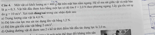 Một vật có khối lượng m=400g đặt trên mặt bản nằm ngang. Hệ số ma sát giữa vật và mặt bàn 
là mu =0.3. Vật bắt đầu được kéo bằng một lực có độ lớn F=2,0N theo phương ngang. Lấy gia tốc rơi tự 
do g=10m/s^2. Xét tính đúng/sai trong các nhận định sau: 
a) Trọng lượng của vật là 4,0 N. 
b) Độ lớn của lực ma sát tác dụng lên vật bằng 1,2 N. 
c) Độ lớn gia tốc của vật bằng 2cm/s^2. 
d) Quãng đường vật đi được sau 2 s kể từ thời điểm bắt đầu tác dụng lực là 2,0 m. 
một mộn thể thao đối kháng trên sân