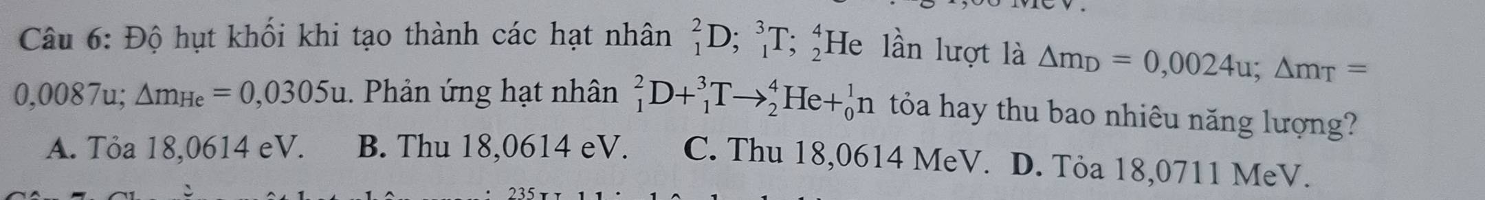 Độ hụt khối khi tạo thành các hạt nhân _1^(2D; _1^3T; _2^4He lần lượt là △ m_D)=0,0024u; △ m_T=
0,0087u; △ m_He=0,0305u. Phản ứng hạt nhân _1^2D+_1^3Tto _2^4He+_0^1n tỏóa hay thu bao nhiêu năng lượng?
A. Tỏa 18,0614 eV. B. Thu 18,0614 eV. C. Thu 18,0614 MeV. D. Tỏa 18,0711 MeV.